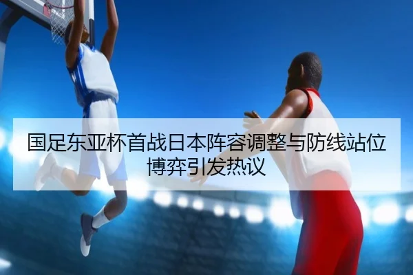 国足东亚杯首战日本阵容调整与防线站位博弈引发热议 | zotysports